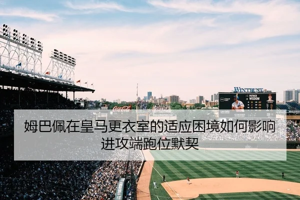 姆巴佩在皇马更衣室的适应困境如何影响进攻端跑位默契
