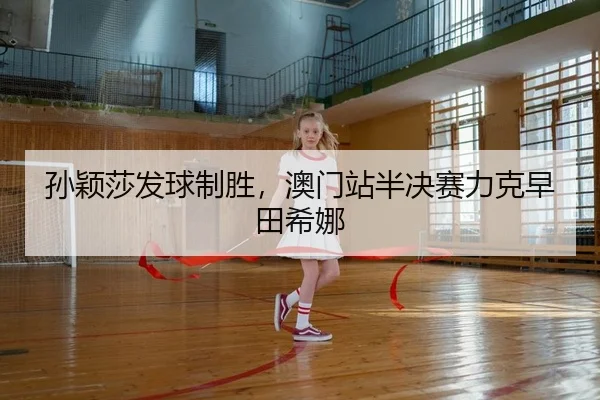 孙颖莎发球制胜，澳门站半决赛力克早田希娜